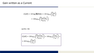 Tomomi Research Inc.
Gain written as a Current
𝐺 𝑑𝐵 = 10 log 電力比 = 10 𝑙𝑜𝑔10
𝑃𝑜𝑢𝑡
𝑃𝑖𝑛
= 10𝑙𝑜𝑔10
𝑅 𝑜𝑢𝑡 𝐼 𝑜𝑢𝑡
2
𝑅𝑖𝑛 𝐼𝑖𝑛
2
Let R1 = R2
𝐺 𝑑𝐵 = 10𝑙𝑜𝑔10
𝑅 𝑜𝑢𝑡 𝐼 𝑜𝑢𝑡
2
𝑅𝑖𝑛 𝐼𝑖𝑛
2 = 10𝑙𝑜𝑔10
𝐼 𝑜𝑢𝑡
2
𝐼𝑖𝑛
2 =
= 20 𝑙𝑜𝑔10
𝐼 𝑜𝑢𝑡
𝐼𝑖𝑛
 