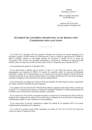 CREPA
Procédure no
2015-11
–––––
Blâme et sanction pécuniaire
de 300 000 euros
–––––
Audience du 29 juin 2016
Décision rendue le 19 juillet 2016
AUTORITÉ DE CONTRÔLE PRUDENTIEL ET DE RÉSOLUTION
COMMISSION DES SANCTIONS
–––––––––––––––
Vu la lettre du 15 décembre 2015 par laquelle le Président de l’Autorité de contrôle prudentiel et de
résolution (ci-après l’ACPR) informe la Commission de ce que le Collège de supervision de l’ACPR (ci-
après le Collège), statuant en sous-collège sectoriel de l’assurance, a décidé, lors de sa séance du
17 novembre 2015, d’ouvrir une procédure disciplinaire à l’encontre de l’institution de prévoyance (IP)
CREPA, ayant son siège social au 80, rue Saint-Lazare à Paris 9e
, enregistrée sous le numéro 2015-11 ;
Vu la notification des griefs du 15 décembre 2015 ;
Vu les observations en défense des 19 janvier, 14 mars et 11 mai 2016 ainsi que les pièces qui les
accompagnent, par lesquelles la CREPA (i) conteste les reproches relatifs au versement d’indemnités
forfaitaires à certains de ses administrateurs et à la conclusion de conventions interdites au profit du fils de
l’ancienne présidente de son conseil d’administration ; (ii) souligne toutefois qu’elle a mis fin aux pratiques
contestées et engagé le renouvellement de son conseil d’administration ;
Vu les observations en réplique du 26 février 2016, par lesquelles M. Jean-François Lemoux, représentant
du Collège, maintient l’ensemble des griefs reprochés ;
Vu le rapport du 26 mai 2016 de Mme
Christine Meyer-Meuret, rapporteur, dans lequel celle-ci conclut que
les griefs 1 et 2, respectivement relatifs au versement d’indemnités forfaitaires à certains administrateurs de
la CREPA et à la conclusion de conventions interdites, sont établis ;
Vu les courriers du 26 mai 2016 convoquant les parties à la séance de la Commission du 29 juin 2016, les
informant de la composition de celle-ci lors de cette séance et indiquant qu’il sera fait droit à la demande de
l’établissement tendant à ce que l’audience ne soit pas publique ;
Vu les autres pièces du dossier, notamment le rapport de contrôle du 10 septembre 2015 et les pièces
complémentaires demandées par le rapporteur ;
Vu le code de la sécurité sociale (CSS), notamment ses articles R. 931-3-22 et R. 931-3-23, dans leur
version en vigueur à l’époque des faits ;
 