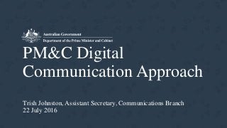 PM&C Digital
Communication Approach
Trish Johnston, Assistant Secretary, Communications Branch
22 July 2016
 