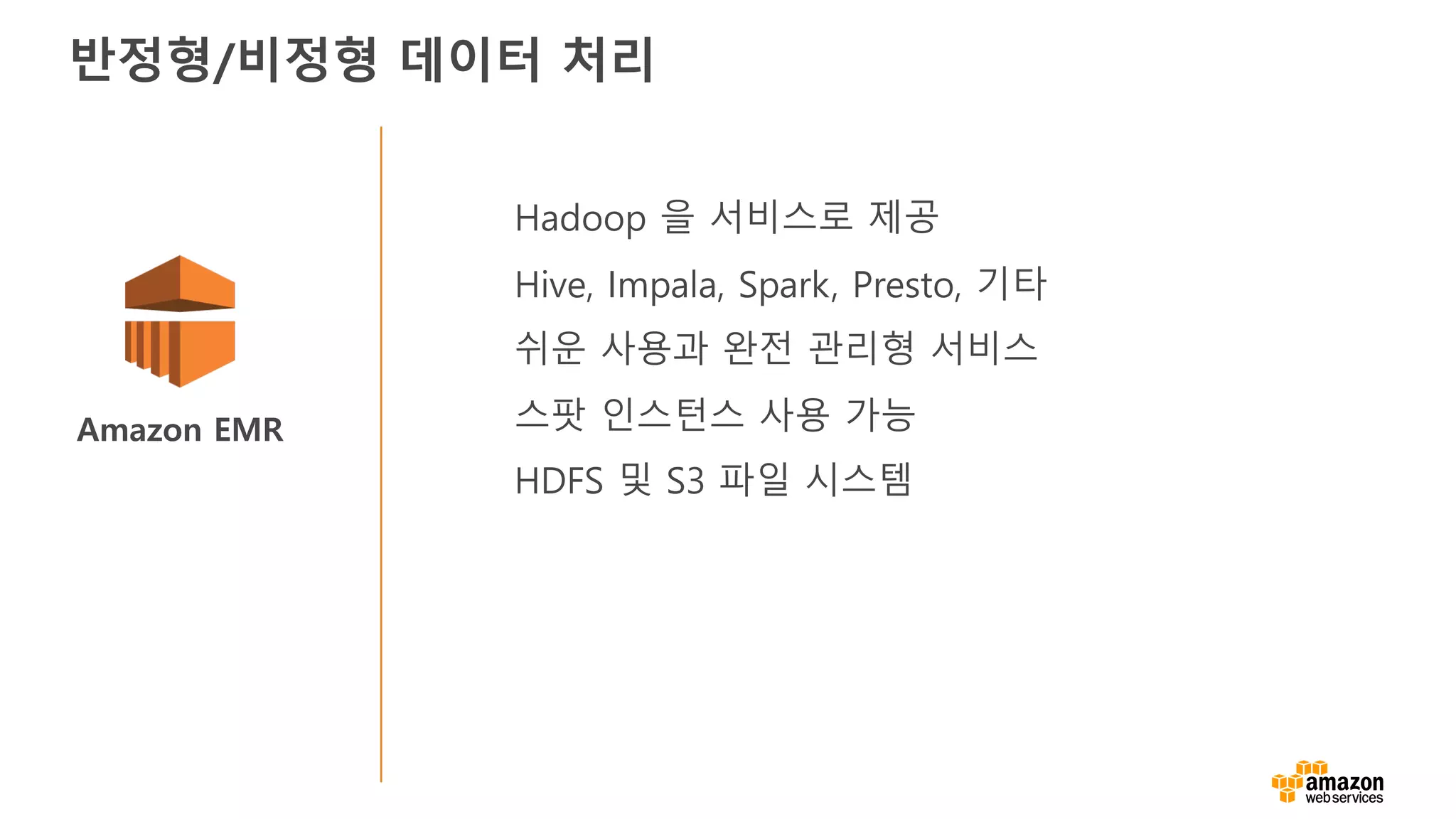 Amazon EMR
Hadoop 을 서비스로 제공
Hive, Impala, Spark, Presto, 기타
쉬운 사용과 완전 관리형 서비스
스팟 인스턴스 사용 가능
HDFS 및 S3 파일 시스템
반정형/비정형 데이터 처리
 