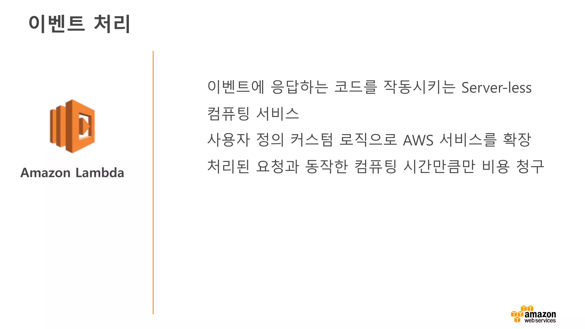 Amazon Lambda
이벤트에 응답하는 코드를 작동시키는 Server-less
컴퓨팅 서비스
사용자 정의 커스텀 로직으로 AWS 서비스를 확장
처리된 요청과 동작한 컴퓨팅 시간만큼만 비용 청구
이벤트 처리
 