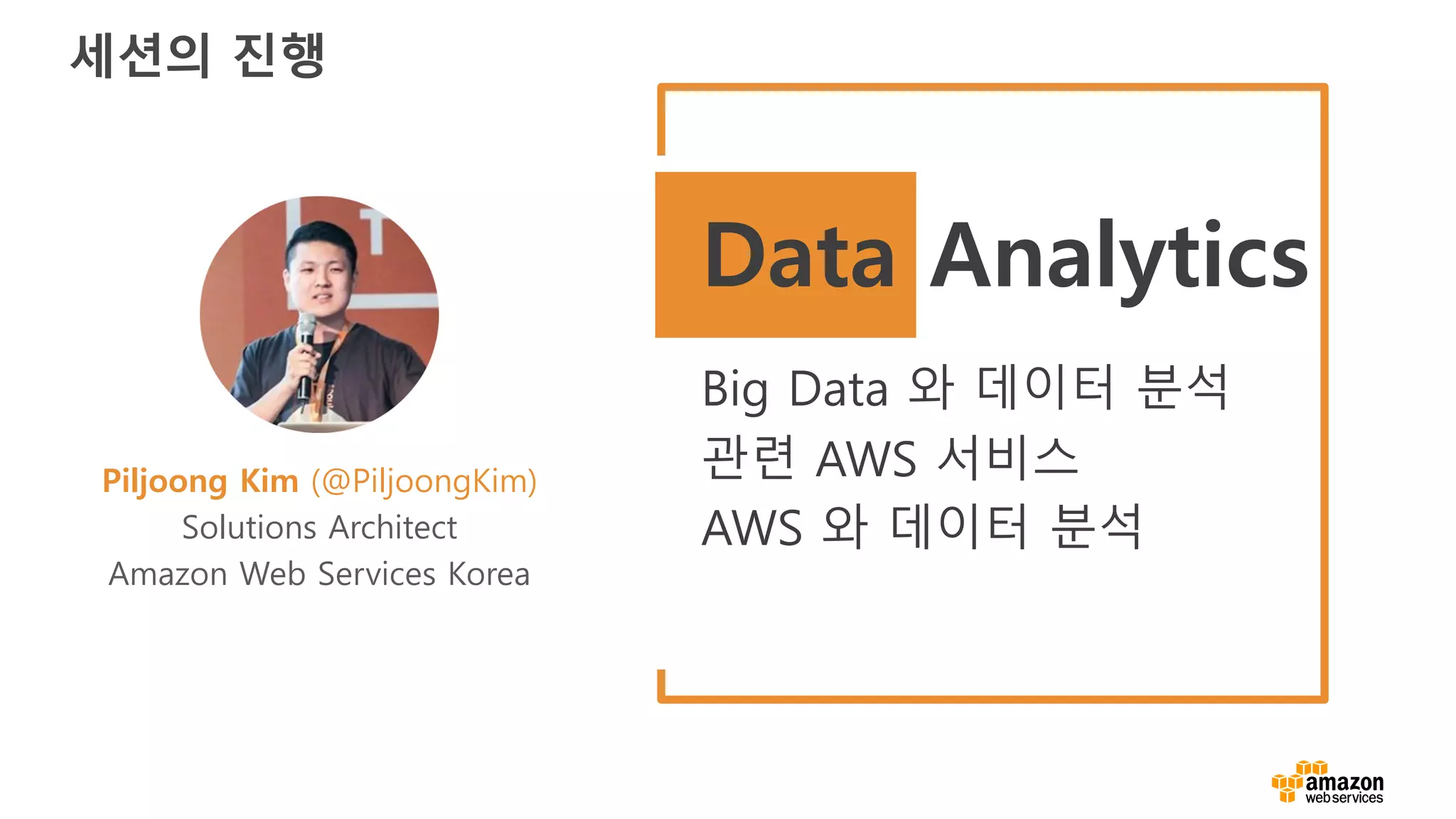 세션의 진행
Piljoong Kim (@PiljoongKim)
Solutions Architect
Amazon Web Services Korea
Data Analytics
Big Data 와 데이터 분석
관련 AWS 서비스
AWS 와 데이터 분석
 
