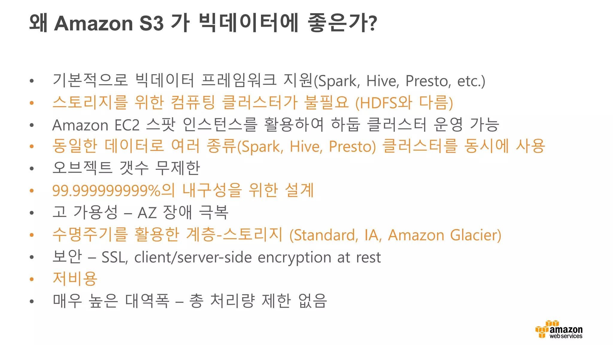 왜 Amazon S3 가 빅데이터에 좋은가?
• 기본적으로 빅데이터 프레임워크 지원(Spark, Hive, Presto, etc.)
• 스토리지를 위한 컴퓨팅 클러스터가 불필요 (HDFS와 다름)
• Amazon EC2 스팟 인스턴스를 활용하여 하둡 클러스터 운영 가능
• 동일한 데이터로 여러 종류(Spark, Hive, Presto) 클러스터를 동시에 사용
• 오브젝트 갯수 무제한
• 99.999999999%의 내구성을 위한 설계
• 고 가용성 – AZ 장애 극복
• 수명주기를 활용한 계층-스토리지 (Standard, IA, Amazon Glacier)
• 보안 – SSL, client/server-side encryption at rest
• 저비용
• 매우 높은 대역폭 – 총 처리량 제한 없음
 