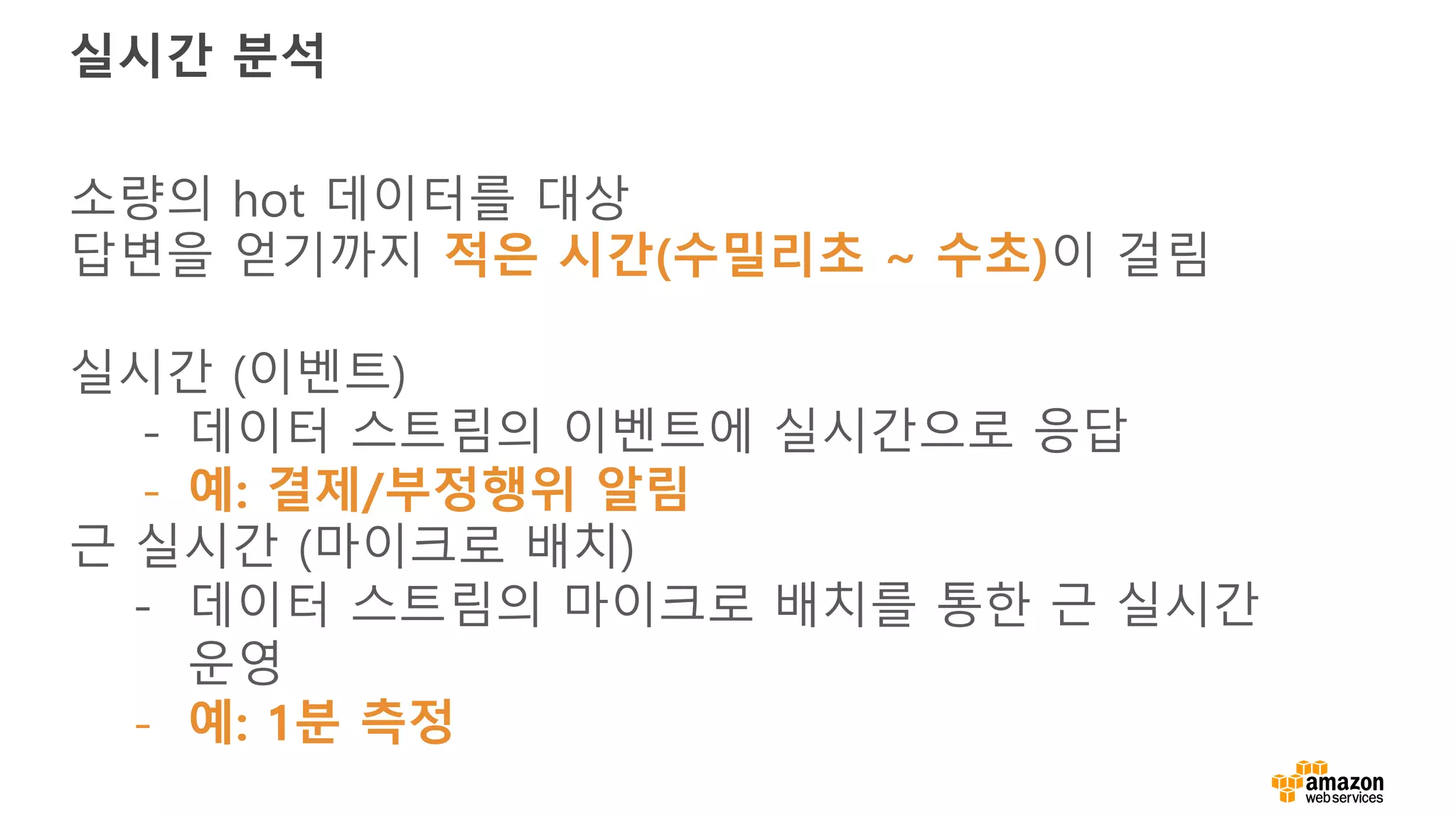 실시간 분석
소량의 hot 데이터를 대상
답변을 얻기까지 적은 시간(수밀리초 ~ 수초)이 걸림
실시간 (이벤트)
- 데이터 스트림의 이벤트에 실시간으로 응답
- 예: 결제/부정행위 알림
근 실시간 (마이크로 배치)
- 데이터 스트림의 마이크로 배치를 통한 근 실시간
운영
- 예: 1분 측정
 