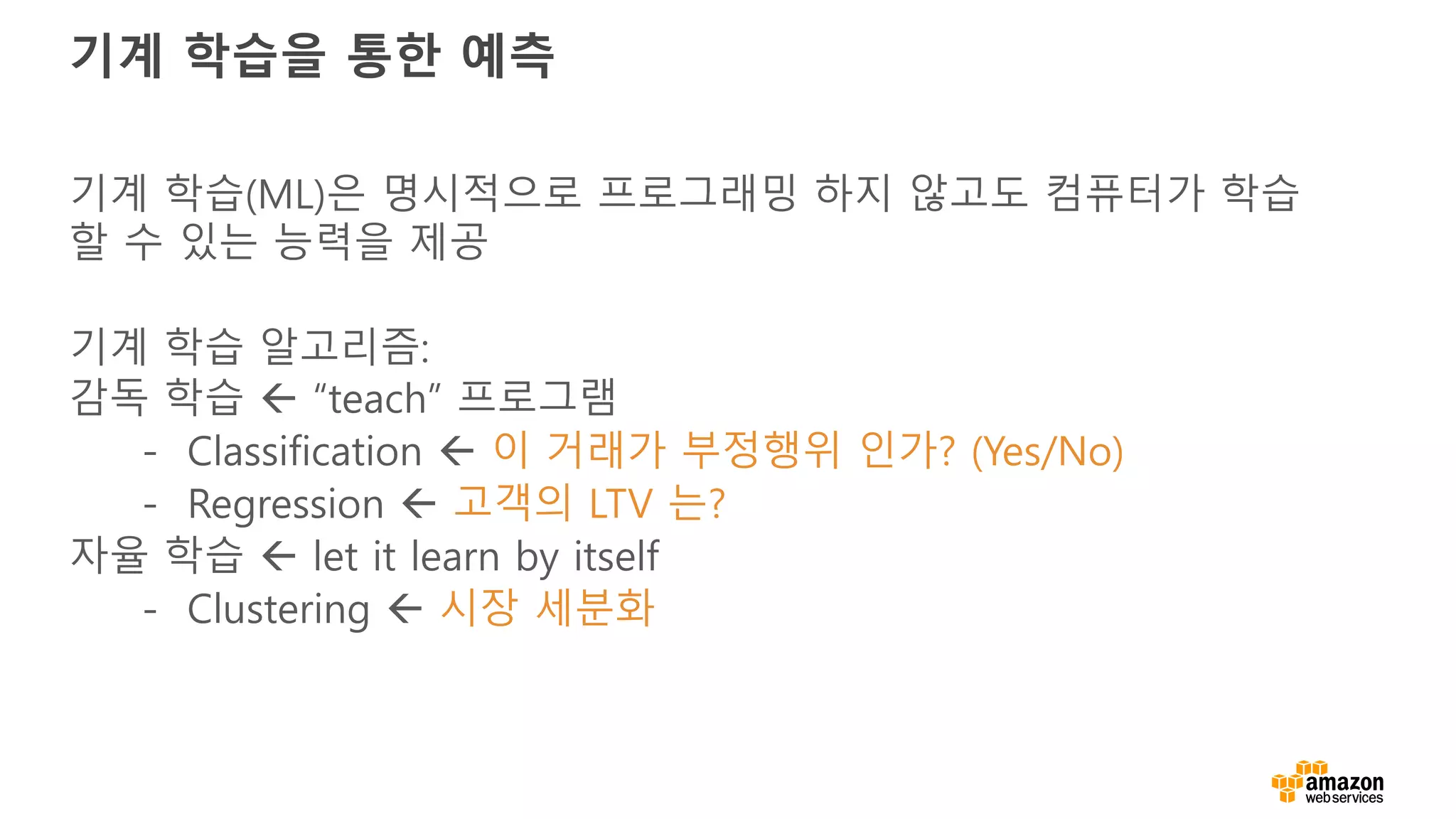 기계 학습을 통한 예측
기계 학습(ML)은 명시적으로 프로그래밍 하지 않고도 컴퓨터가 학습
할 수 있는 능력을 제공
기계 학습 알고리즘:
감독 학습 ß “teach” 프로그램
- Classification ß 이 거래가 부정행위 인가? (Yes/No)
- Regression ß 고객의 LTV 는?
자율 학습 ß let it learn by itself
- Clustering ß 시장 세분화
 
