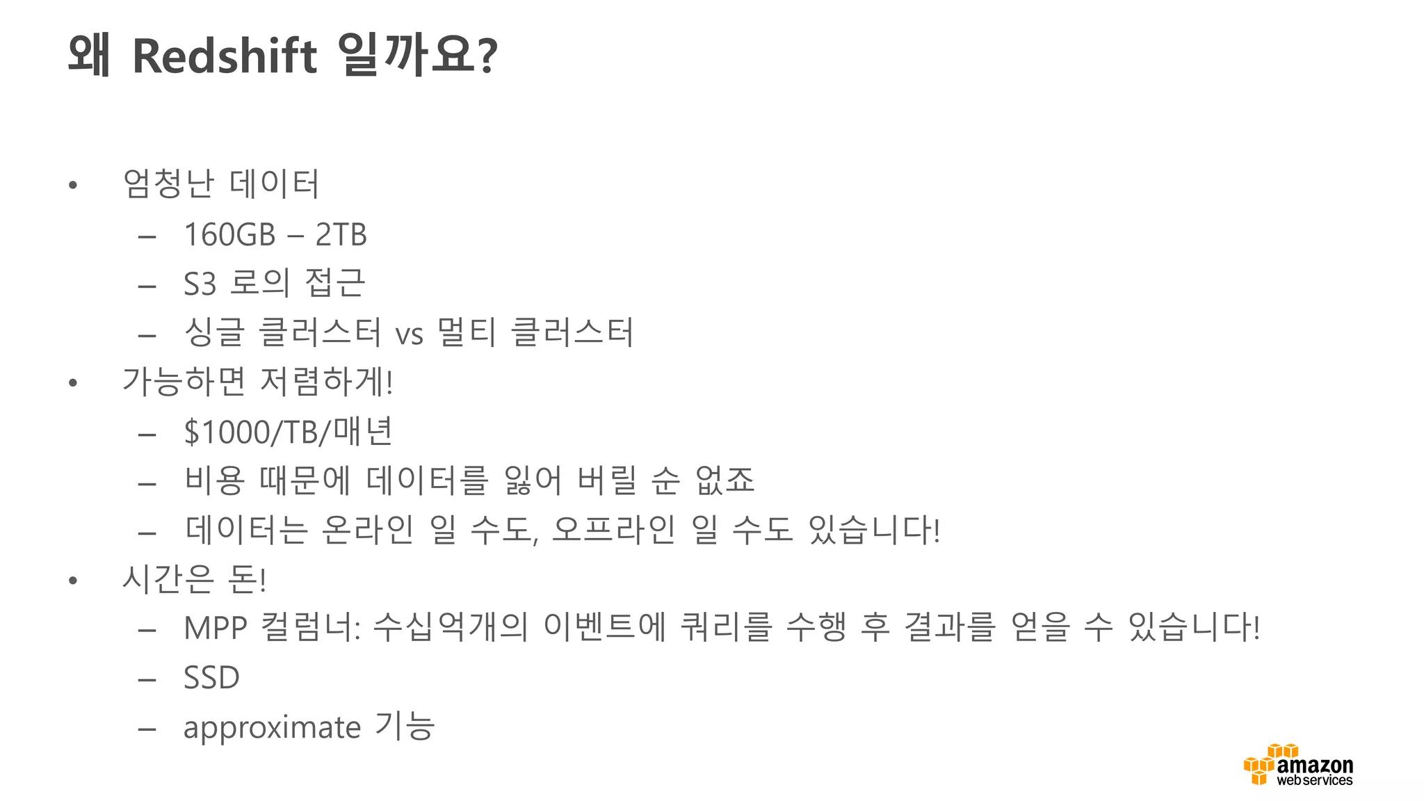 왜 Redshift 일까요?
• 엄청난 데이터
– 160GB – 2TB
– S3 로의 접근
– 싱글 클러스터 vs 멀티 클러스터
• 가능하면 저렴하게!
– $1000/TB/매년
– 비용 때문에 데이터를 잃어 버릴 순 없죠
– 데이터는 온라인 일 수도, 오프라인 일 수도 있습니다!
• 시간은 돈!
– MPP 컬럼너: 수십억개의 이벤트에 쿼리를 수행 후 결과를 얻을 수 있습니다!
– SSD
– approximate 기능
 