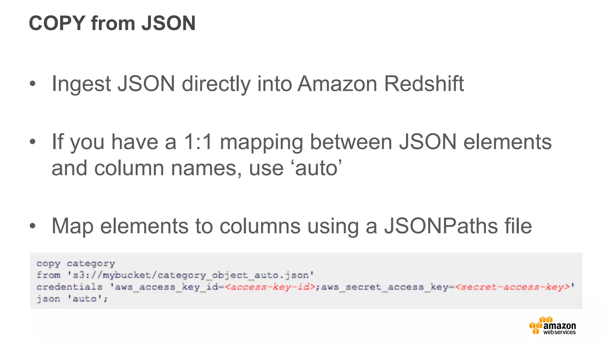 COPY from JSON
• Ingest JSON directly into Amazon Redshift
• If you have a 1:1 mapping between JSON elements
and column names, use ‘auto’
• Map elements to columns using a JSONPaths file
 