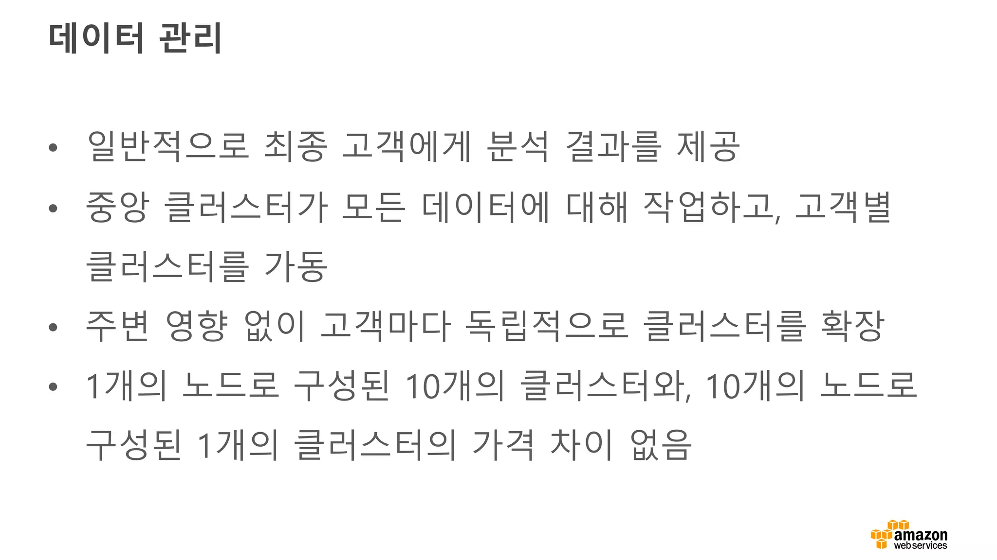 데이터 관리
• 일반적으로 최종 고객에게 분석 결과를 제공
• 중앙 클러스터가 모든 데이터에 대해 작업하고, 고객별
클러스터를 가동
• 주변 영향 없이 고객마다 독립적으로 클러스터를 확장
• 1개의 노드로 구성된 10개의 클러스터와, 10개의 노드로
구성된 1개의 클러스터의 가격 차이 없음
 