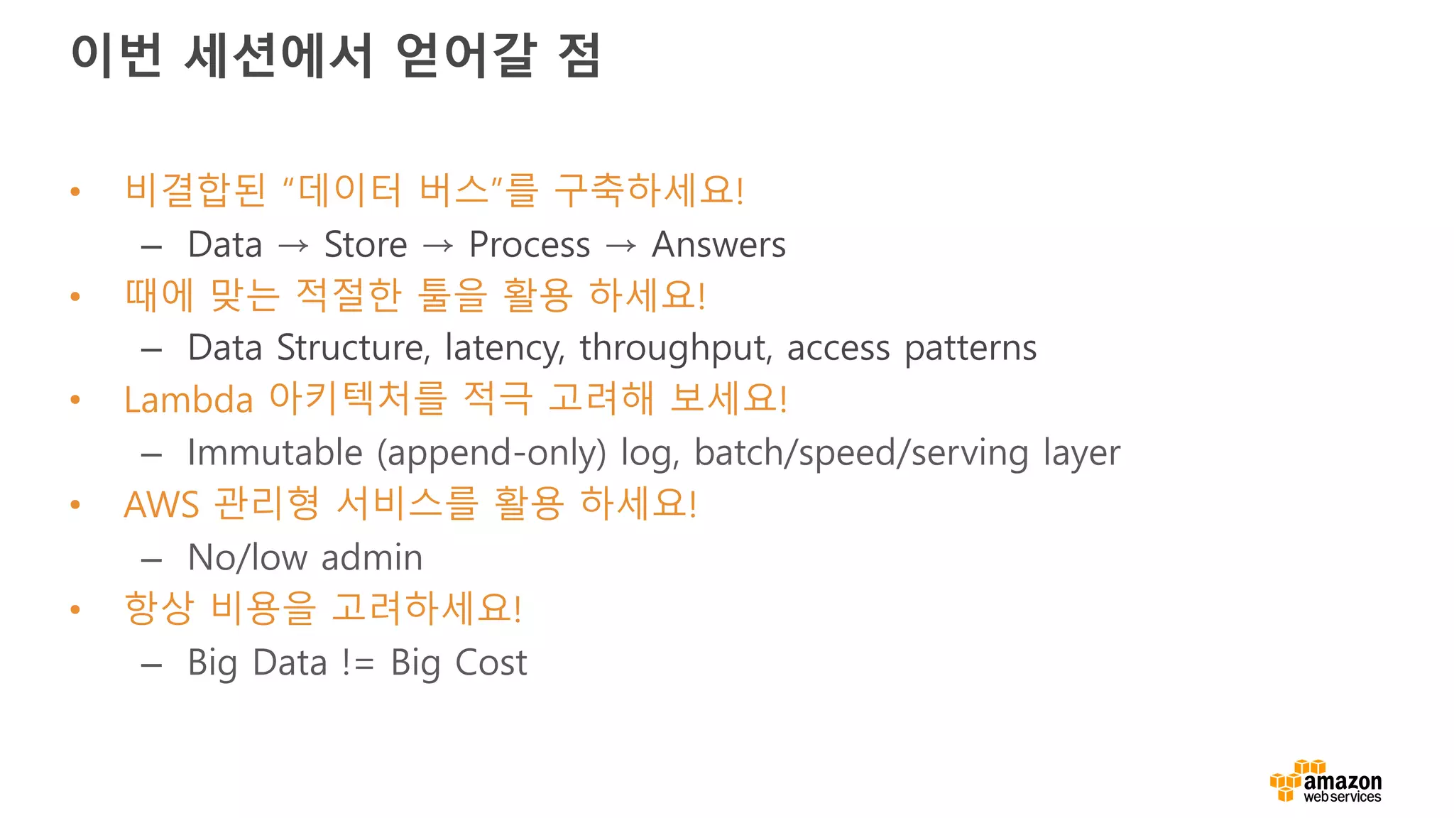 이번 세션에서 얻어갈 점
• 비결합된 “데이터 버스”를 구축하세요!
– Data → Store → Process → Answers
• 때에 맞는 적절한 툴을 활용 하세요!
– Data Structure, latency, throughput, access patterns
• Lambda 아키텍처를 적극 고려해 보세요!
– Immutable (append-only) log, batch/speed/serving layer
• AWS 관리형 서비스를 활용 하세요!
– No/low admin
• 항상 비용을 고려하세요!
– Big Data != Big Cost
 