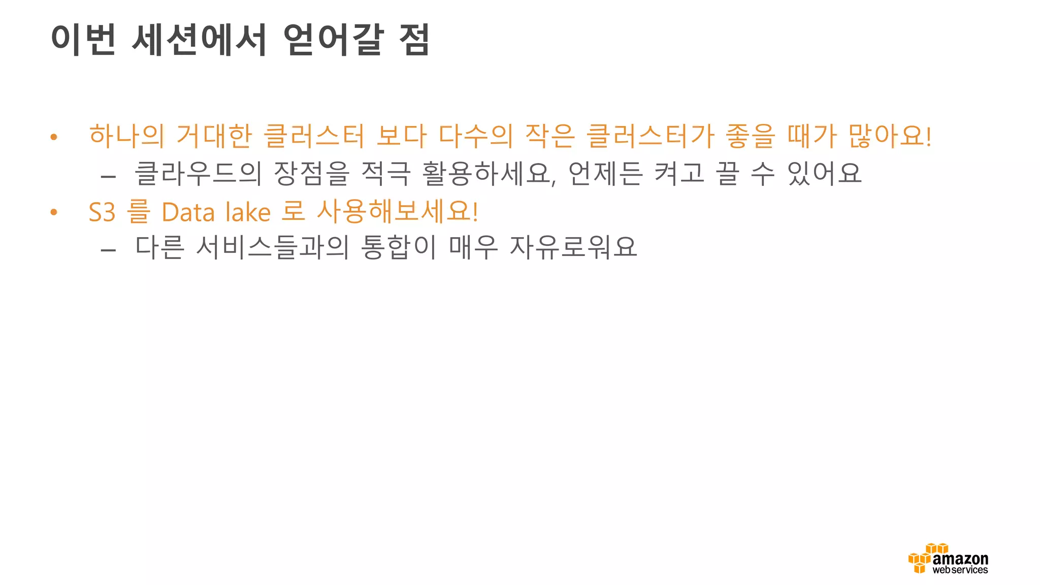 이번 세션에서 얻어갈 점
• 하나의 거대한 클러스터 보다 다수의 작은 클러스터가 좋을 때가 많아요!
– 클라우드의 장점을 적극 활용하세요, 언제든 켜고 끌 수 있어요
• S3 를 Data lake 로 사용해보세요!
– 다른 서비스들과의 통합이 매우 자유로워요
 