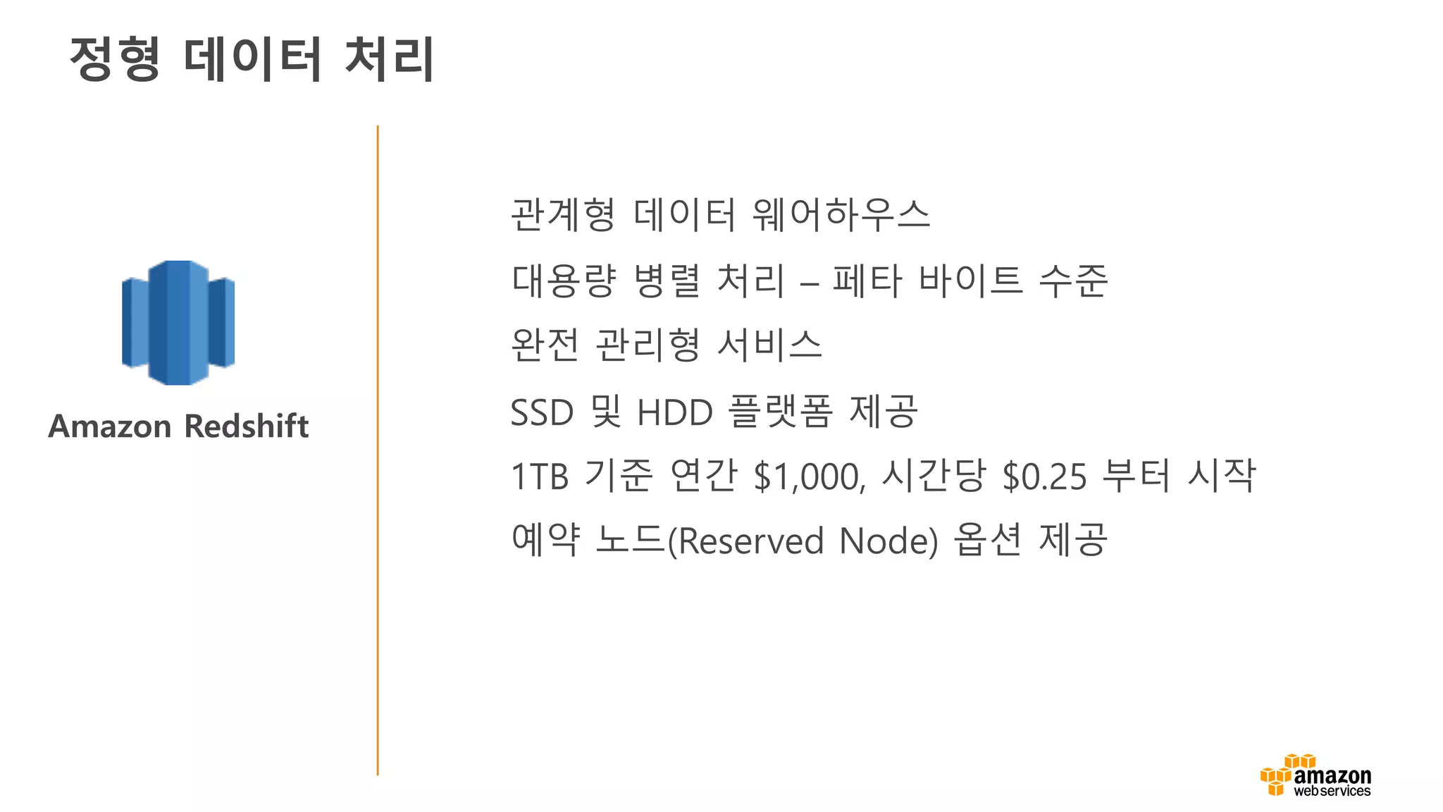 Amazon Redshift
관계형 데이터 웨어하우스
대용량 병렬 처리 – 페타 바이트 수준
완전 관리형 서비스
SSD 및 HDD 플랫폼 제공
1TB 기준 연간 $1,000, 시간당 $0.25 부터 시작
예약 노드(Reserved Node) 옵션 제공
정형 데이터 처리
 