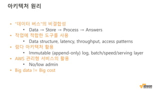 아키텍처 원리
• “데이터 버스”의 비결합성
• Data → Store → Process → Answers
• 작업에 적합한 도구를 사용
• Data structure, latency, throughput, access patterns
• 람다 아키텍처 활용
• Immutable (append-only) log, batch/speed/serving layer
• AWS 관리형 서비스의 활용
• No/low admin
• Big data != Big cost
 