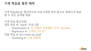 기계 학습을 통한 예측
기계 학습(ML)은 명시적으로 프로그래밍 하지 않고도 컴퓨터가 학습
할 수 있는 능력을 제공
기계 학습 알고리즘:
감독 학습 ß “teach” 프로그램
- Classification ß 이 거래가 부정행위 인가? (Yes/No)
- Regression ß 고객의 LTV 는?
자율 학습 ß let it learn by itself
- Clustering ß 시장 세분화
 