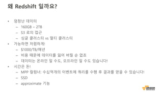 왜 Redshift 일까요?
• 엄청난 데이터
– 160GB – 2TB
– S3 로의 접근
– 싱글 클러스터 vs 멀티 클러스터
• 가능하면 저렴하게!
– $1000/TB/매년
– 비용 때문에 데이터를 잃어 버릴 순 없죠
– 데이터는 온라인 일 수도, 오프라인 일 수도 있습니다!
• 시간은 돈!
– MPP 컬럼너: 수십억개의 이벤트에 쿼리를 수행 후 결과를 얻을 수 있습니다!
– SSD
– approximate 기능
 