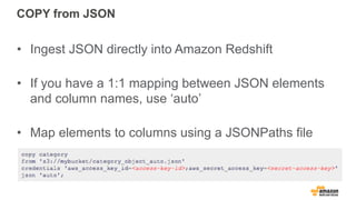 COPY from JSON
• Ingest JSON directly into Amazon Redshift
• If you have a 1:1 mapping between JSON elements
and column names, use ‘auto’
• Map elements to columns using a JSONPaths file
 