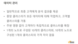 데이터 관리
• 일반적으로 최종 고객에게 분석 결과를 제공
• 중앙 클러스터가 모든 데이터에 대해 작업하고, 고객별
클러스터를 가동
• 주변 영향 없이 고객마다 독립적으로 클러스터를 확장
• 1개의 노드로 구성된 10개의 클러스터와, 10개의 노드로
구성된 1개의 클러스터의 가격 차이 없음
 