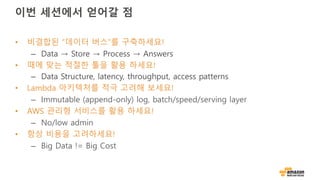 이번 세션에서 얻어갈 점
• 비결합된 “데이터 버스”를 구축하세요!
– Data → Store → Process → Answers
• 때에 맞는 적절한 툴을 활용 하세요!
– Data Structure, latency, throughput, access patterns
• Lambda 아키텍처를 적극 고려해 보세요!
– Immutable (append-only) log, batch/speed/serving layer
• AWS 관리형 서비스를 활용 하세요!
– No/low admin
• 항상 비용을 고려하세요!
– Big Data != Big Cost
 