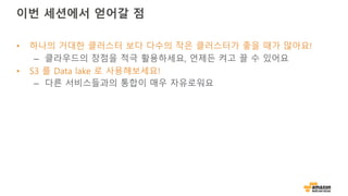 이번 세션에서 얻어갈 점
• 하나의 거대한 클러스터 보다 다수의 작은 클러스터가 좋을 때가 많아요!
– 클라우드의 장점을 적극 활용하세요, 언제든 켜고 끌 수 있어요
• S3 를 Data lake 로 사용해보세요!
– 다른 서비스들과의 통합이 매우 자유로워요
 