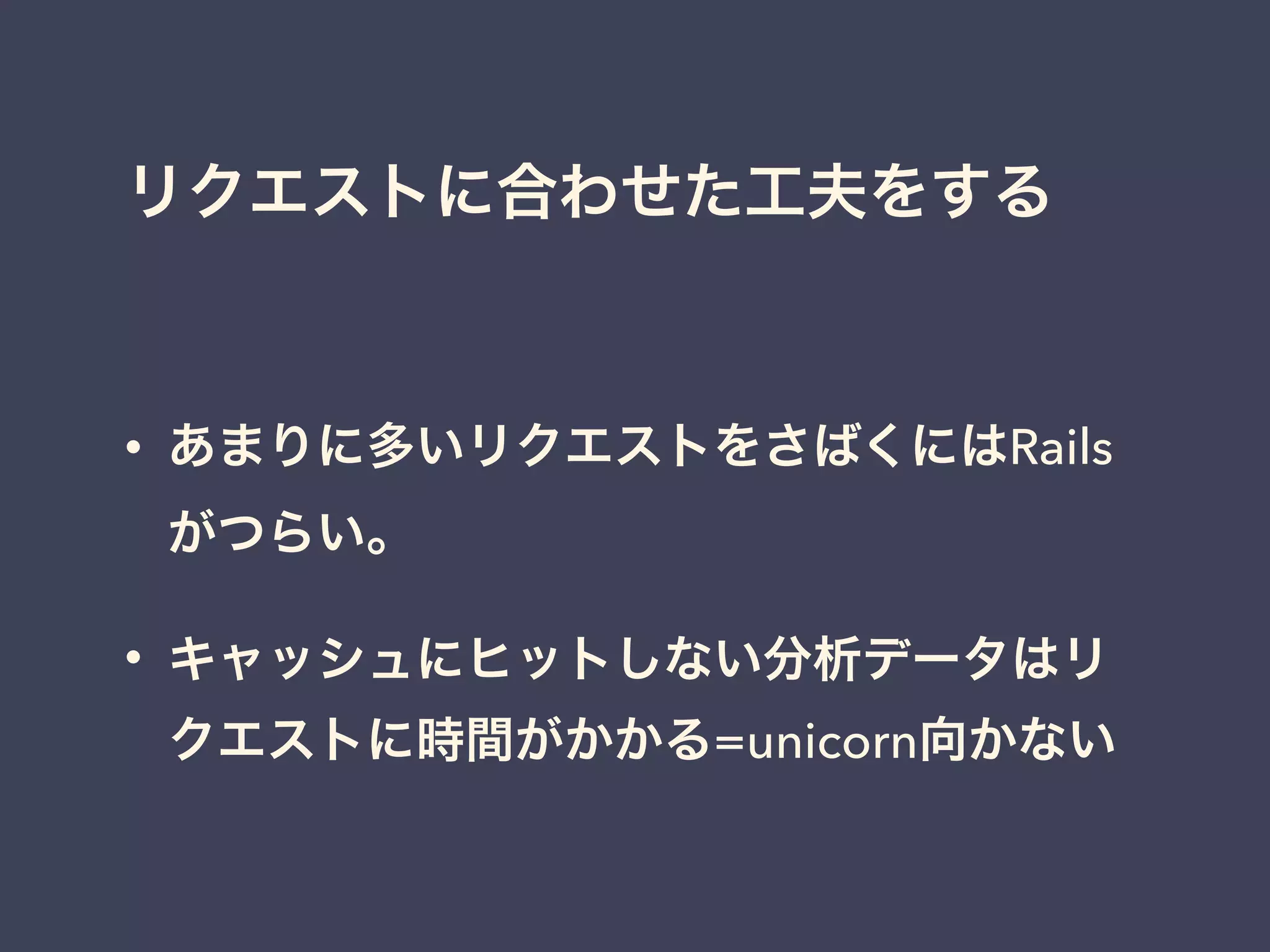 リクエストに合わせた工夫をする
• あまりに多いリクエストをさばくにはRails
がつらい。
• キャッシュにヒットしない分析データはリ
クエストに時間がかかる=unicorn向かない
 