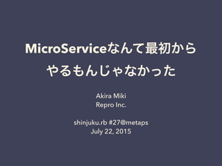 MicroServiceなんて最初から
やるもんじゃなかった
Akira Miki
Repro Inc.
shinjuku.rb #27@metaps
July 22, 2015
 