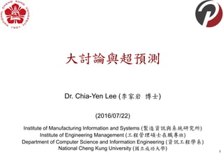 大討論與超預測
Dr. Chia-Yen Lee (李家岩 博士)
(2016/07/22)
1
Institute of Manufacturing Information and Systems (製造資訊與系統研究所)
Institute of Engineering Management (工程管理碩士在職專班)
Department of Computer Science and Information Engineering (資訊工程學系)
National Cheng Kung University (國立成功大學)
 