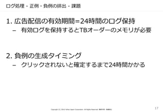 ログ処理 - 正例・負例の排出 - 課題
Copyright (C) 2016 Yahoo Japan Corporation. All Rights Reserved. 無断引用・転載禁止
17
1. 広告配信の有効期間=24時間のログ保持
– 有効ログを保持するとTBオーダーのメモリが必要
2. 負例の生成タイミング
– クリックされないと確定するまで24時間かかる
 