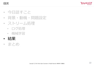 目次
• 今日話すこと
• 背景・動機・問題設定
• ストリーム処理
• ログ処理
• 機械学習
• 結果
• まとめ
Copyright (C) 2016 Yahoo Japan Corporation. All Rights Reserved. 無断引用・転載禁止
22
 