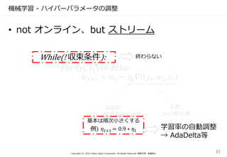 機械学習 - ハイパーパラメータの調整
Copyright (C) 2016 Yahoo Japan Corporation. All Rights Reserved. 無断引用・転載禁止
31
While(! 収束条件):
𝑓𝑜𝑟 𝑦𝑖, 𝑥𝑖 𝑖𝑛 𝑑𝑎𝑡𝑎:
𝑤𝑡+1 = 𝑤𝑡 − 𝜂 𝑡 𝛻𝑙 𝑦𝑖, 𝑤𝑡, 𝑥𝑖
学習率:
1回の勾配移動量を調整
基本は順次小さくする
例) 𝜂 𝑡+1 = 0.9 ∗ 𝜂 𝑡
勾配:
wnの修正値
終わらない
• not オンライン、but ストリーム
学習率の自動調整
→ AdaDelta等
 