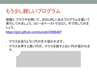 もう少し難しいプログラム
課題3. ブラウザを開いて、次のURLにあるプログラムを書いて
実行してみましょう。コピー&ペーストではなく、手で写してみま
しょう。
https://gist.github.com/kunishi/3096487
• マウスを追うように円が次々描かれます。
• マウスを押すと黒い円が、マウスを離すと白い円が描かれま
す。
 