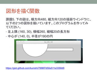 図形を描く関数
課題5. 下の図は、横方向480, 縦方向120の描画ウインドウに、
以下の2つの図形を描いています。このプログラムを作ってみ
てください。
• 左上隅 (160, 30), 横幅260, 縦幅20の長方形
• 中心が (140, 0), 半径が190の円
https://gist.github.com/kunishi/7996f7d50e511e3358d9
 