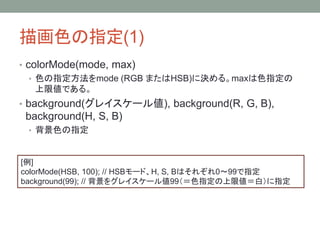 描画色の指定(1)
• colorMode(mode, max)
• 色の指定方法をmode (RGB またはHSB)に決める。maxは色指定の
上限値である。
• background(グレイスケール値), background(R, G, B),
background(H, S, B)
• 背景色の指定
[例]
colorMode(HSB, 100); // HSBモード、H, S, Bはそれぞれ0〜99で指定
background(99); // 背景をグレイスケール値99（＝色指定の上限値＝白）に指定
 