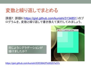 変数と繰り返しでまとめる
課題7. 課題6（https://gist.github.com/kunishi/3134851）のプ
ログラムを、変数と繰り返しで書き換えて実行してみましょう。
同じようにグラデーションが
描けましたか?
https://gist.github.com/kunishi/53f33842f7e95207e37c
 