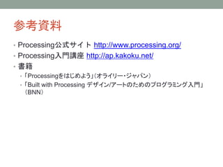 参考資料
• Processing公式サイト http://www.processing.org/
• Processing入門講座 http://ap.kakoku.net/
• 書籍
• 「Processingをはじめよう」（オライリー・ジャパン）
• 「Built with Processing デザイン/アートのためのプログラミング入門」
（BNN）
 