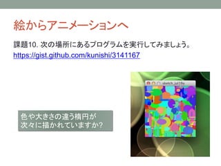 絵からアニメーションへ
課題10. 次の場所にあるプログラムを実行してみましょう。
https://gist.github.com/kunishi/3141167
色や大きさの違う楕円が
次々に描かれていますか?
 