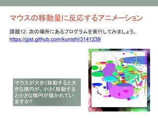 マウスの移動量に反応するアニメーション
課題12. 次の場所にあるプログラムを実行してみましょう。
https://gist.github.com/kunishi/3141239
マウスが大きく移動すると大
きな楕円が、小さく移動する
と小さな楕円が描かれてい
ますか?
 