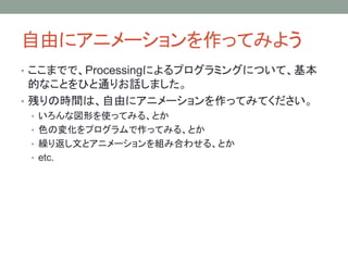 自由にアニメーションを作ってみよう
• ここまでで、Processingによるプログラミングについて、基本
的なことをひと通りお話しました。
• 残りの時間は、自由にアニメーションを作ってみてください。
• いろんな図形を使ってみる、とか
• 色の変化をプログラムで作ってみる、とか
• 繰り返し文とアニメーションを組み合わせる、とか
• etc.
 
