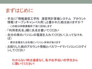 まずはじめに
• 手元に「情報通信工学科 演習用計算機システム アカウント
情報（オープンキャンパス用）」と書かれた紙はありますか？
• この紙は体験講義終了後に回収します
• 「利用者氏名」欄に氏名を書いてください
• 自分の席のパソコンの電源を入れてください（入ってなけれ
ば）
• 席の左横または右横にパソコン本体があります
• お配りした紙のアカウント情報とパスワードでパソコンにログイ
ンしてください
わからない時は遠慮なく、私やお手伝いの学生さん
に聞いてください!
 