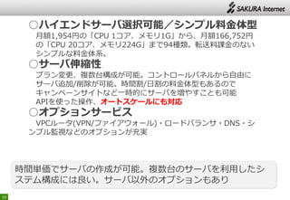 10
○ハイエンドサーバ選択可能／シンプル料金体型
月額1,954円の「CPU 1コア、メモリ1G」から、月額166,752円
の「CPU 20コア、メモリ224G」まで94種類。転送料課金のない
シンプルな料金体系。
○サーバ伸縮性
プラン変更、複数台構成が可能。コントロールパネルから自由に
サーバ追加/削除が可能。時間割/日割の料金体型もあるので
キャンペーンサイトなど一時的にサーバを増やすことも可能
APIを使った操作、オートスケールにも対応
○オプションサービス
VPCルータ(VPN/ファイアウォール)・ロードバランサ・DNS・シ
ンプル監視などのオプションが充実
時間単価でサーバの作成が可能。複数台のサーバを利用したシ
ステム構成には良い。サーバ以外のオプションもあり
 