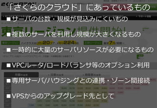 11
■サーバの台数・規模が見込みにくいもの
■複数のサーバを利用し規模が大きくなるもの
■一時的に大量のサーバリソースが必要になるもの
■VPCルータ/ロードバランサ等のオプション利用
■専用サーバ/ハウジングとの連携・ゾーン間接続
■VPSからのアップグレード先として
「さくらのクラウド」にあっているもの
 