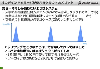 24
ある一時期しか使わないようなシステム
・大学の合格発表公開システム(某SWさんがA社クラウドでやってる)
・衆参総選挙の出口調査集計システム(前職で私が担当していた)
・突発的に計算資源が必要なケース(CGのレンダリング等)
サーバ数
時間
バックアップをとりながら作っては壊して作っては壊して
といった実験用途には実はクラウドがおすすめ
・1時間9円、1日97円で使って捨てられる仮想サーバ
・アーカイブは20GBなら216円/月で保管しておける
 