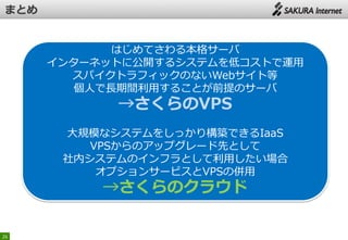 26
はじめてさわる本格サーバ
インターネットに公開するシステムを低コストで運用
スパイクトラフィックのないWebサイト等
個人で長期間利用することが前提のサーバ
→さくらのVPS
大規模なシステムをしっかり構築できるIaaS
VPSからのアップグレード先として
社内システムのインフラとして利用したい場合
オプションサービスとVPSの併用
→さくらのクラウド
 
