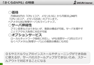 7
○価格
月額685円の「CPU 1コア、メモリ0.5G」から月額30,240円
「CPU 10コア、メモリ32GB」のプランまで。
ベアメタル8G(物理サーバ)もラインナップ。
○サーバ伸縮性
プラン変更などはできないが、複数台構成が可能。サーバを増やす
ことでアクセス負荷に対応が可能
○オプションサービス
ローカルネットワーク接続に対応し、VPS(仮想サーバ)同士だけで
なくベアメタル(物理サーバ)との複数台構成にも対応
ＯＳやミドルウェアのインストールやチューニングができ自由
に使えるが、サーバのスケールアップができないため、スケー
ルアウトで対応することになる
 