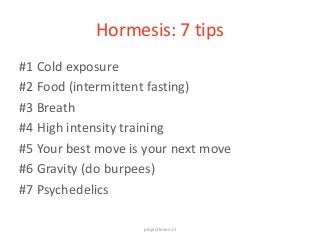 Hormesis: 7 tips
projectleven.nl
#1 Cold exposure
#2 Food (intermittent fasting)
#3 Breath
#4 High intensity training
#5 Your best move is your next move
#6 Gravity (do burpees)
#7 Psychedelics
 