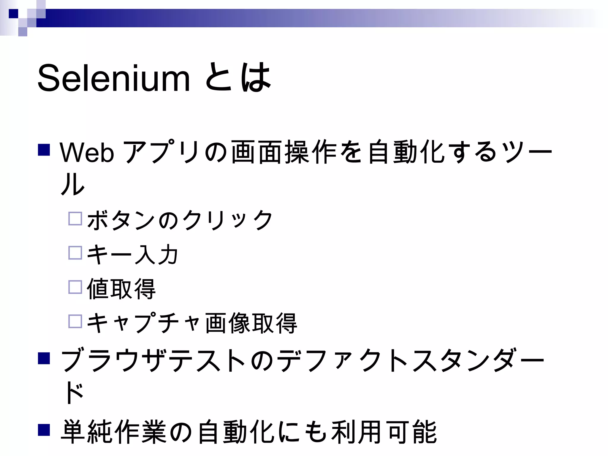 Selenium とは
 Web アプリの画面操作を自動化するツー
ル
ボタンのクリック
キー入力
値取得
キャプチャ画像取得
 ブラウザテストのデファクトスタンダー
ド
 単純作業の自動化にも利用可能
 