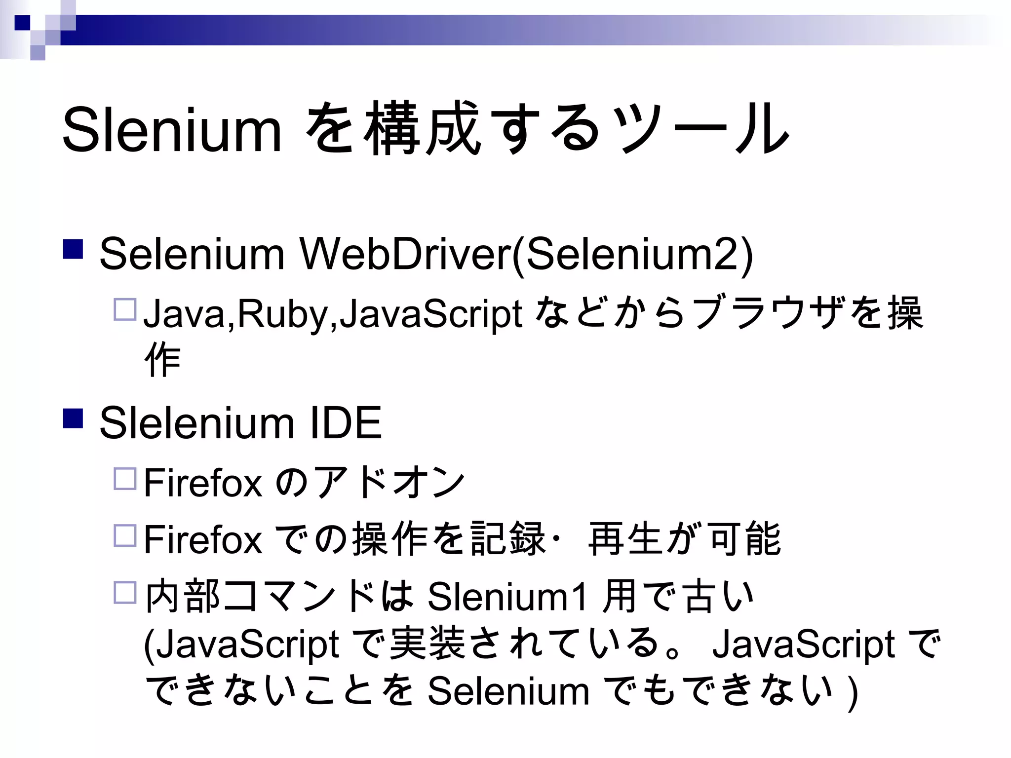 Slenium を構成するツール
 Selenium WebDriver(Selenium2)
Java,Ruby,JavaScript などからブラウザを操
作
 Slelenium IDE
Firefox のアドオン
Firefox での操作を記録・再生が可能
内部コマンドは Slenium1 用で古い
(JavaScript で実装されている。 JavaScript で
できないことを Selenium でもできない )
 