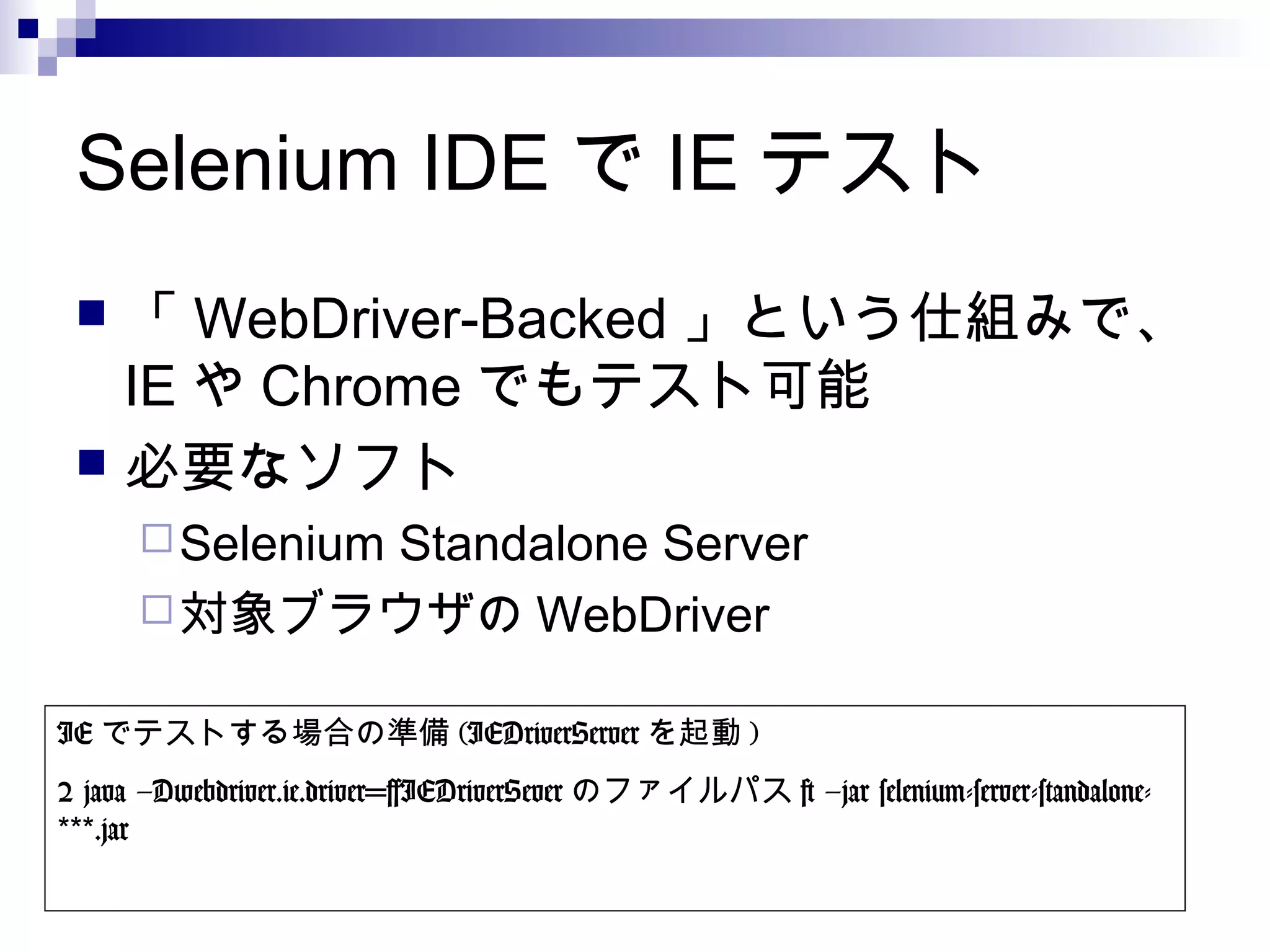 Selenium IDE で IE テスト
 「 WebDriver-Backed 」という仕組みで、
IE や Chrome でもテスト可能
 必要なソフト
Selenium Standalone Server
対象ブラウザの WebDriver
IE でテストする場合の準備 (IEDriverServer を起動 )
$ java –Dwebdriver.ie.driver=[IEDriverSever のファイルパス ] –jar selenium-server-standalone-
.jar***
 