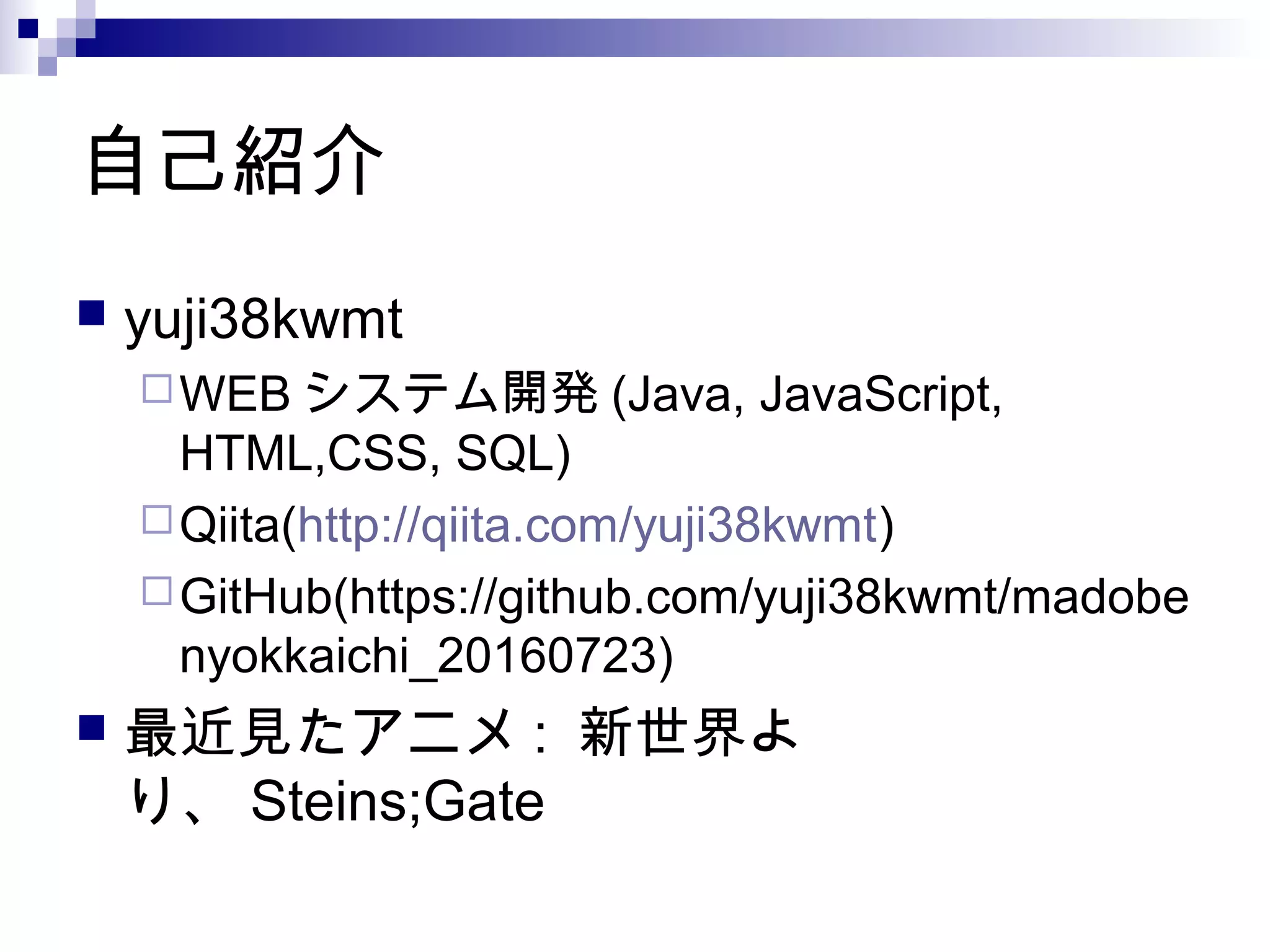 自己紹介
 yuji38kwmt
WEB システム開発 (Java, JavaScript,
HTML,CSS, SQL)
Qiita(http://qiita.com/yuji38kwmt)
GitHub(https://github.com/yuji38kwmt/madobe
nyokkaichi_20160723)
 最近見たアニメ : 新世界よ
り、 Steins;Gate
 