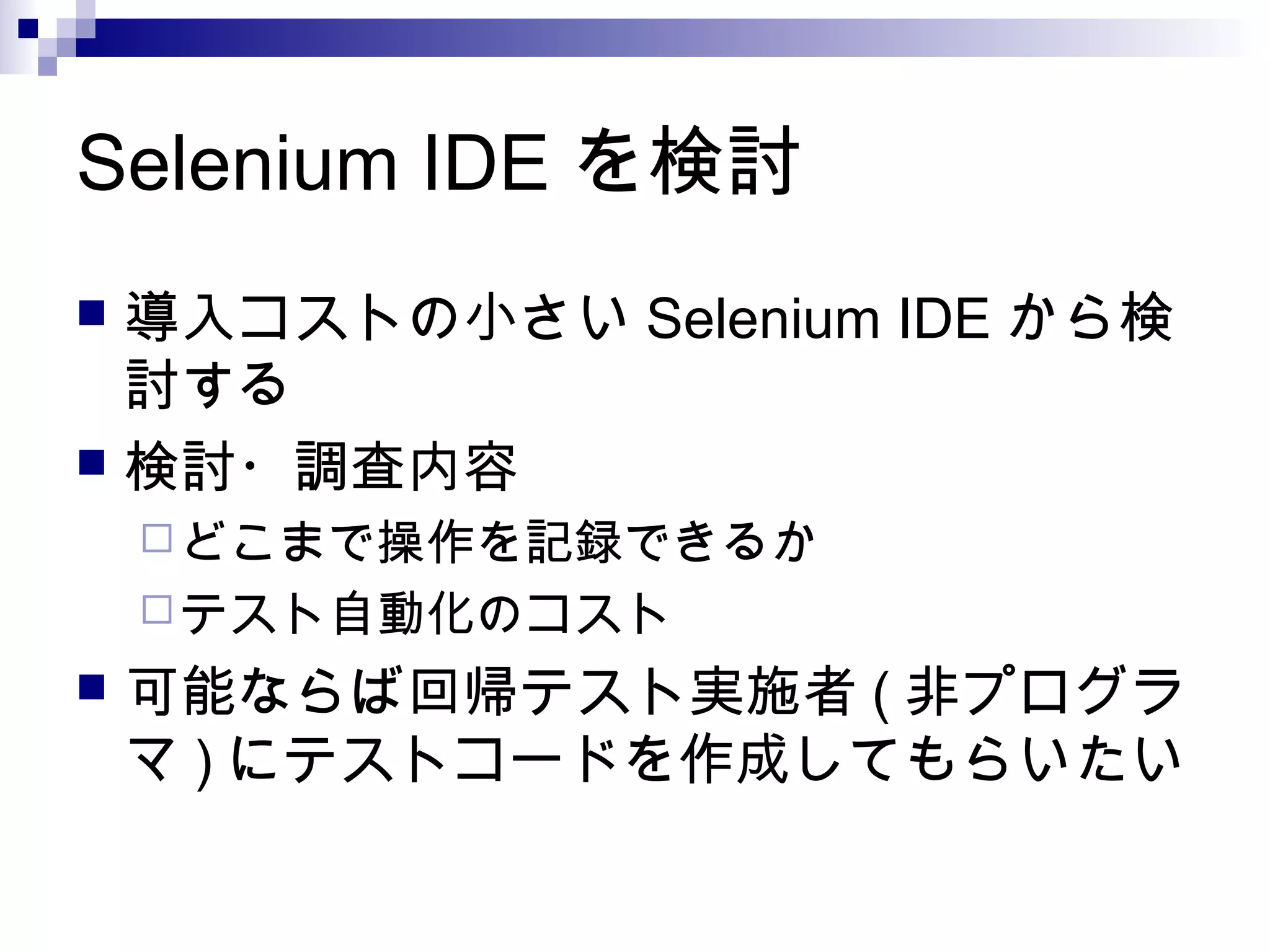 Selenium IDE を検討
 導入コストの小さい Selenium IDE から検
討する
 検討・調査内容
どこまで操作を記録できるか
テスト自動化のコスト
 可能ならば回帰テスト実施者 ( 非プログラ
マ ) にテストコードを作成してもらいたい
 