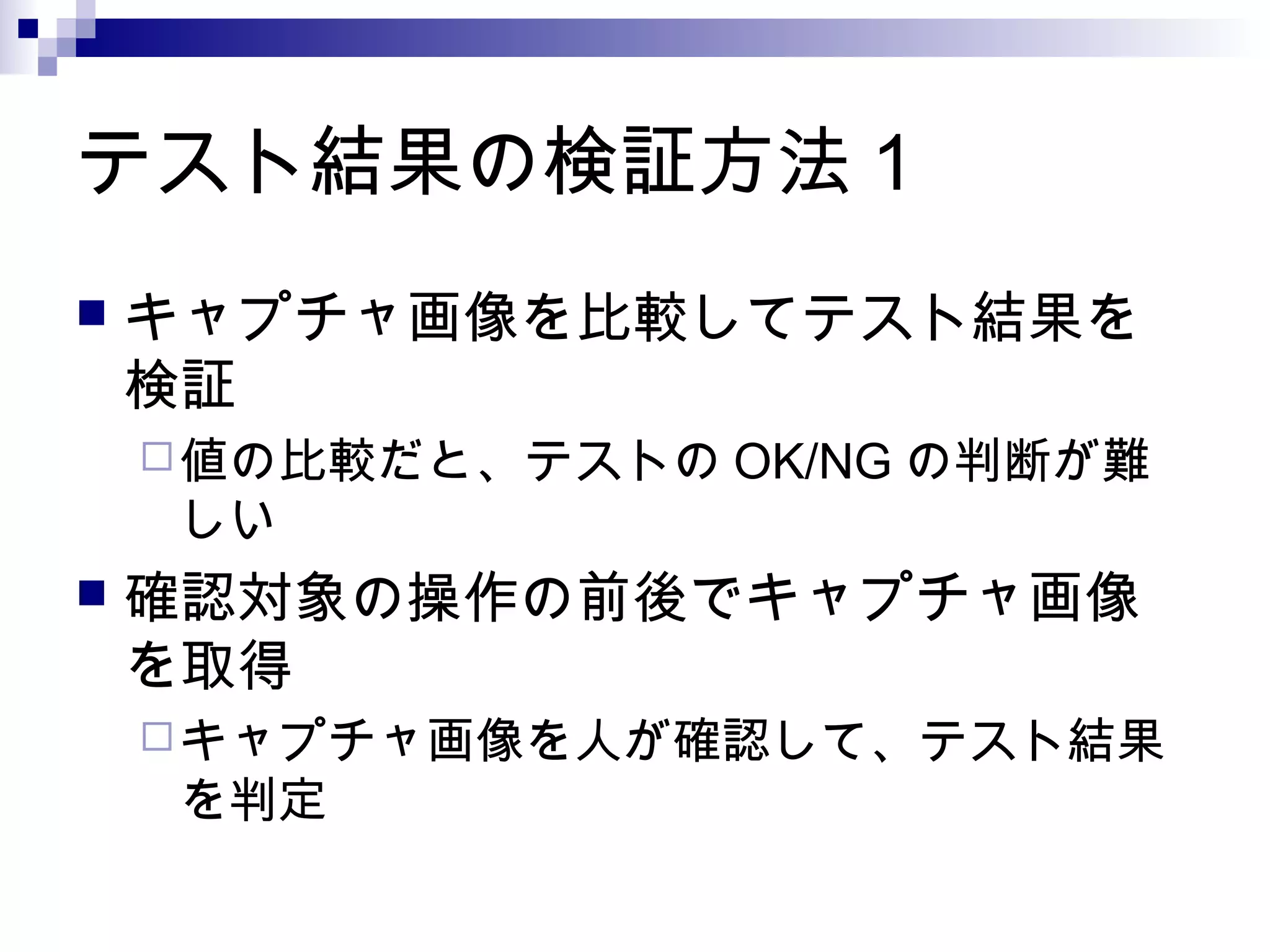 テスト結果の検証方法 1
 キャプチャ画像を比較してテスト結果を
検証
値の比較だと、テストの OK/NG の判断が難
しい
 確認対象の操作の前後でキャプチャ画像
を取得
キャプチャ画像を人が確認して、テスト結果
を判定
 