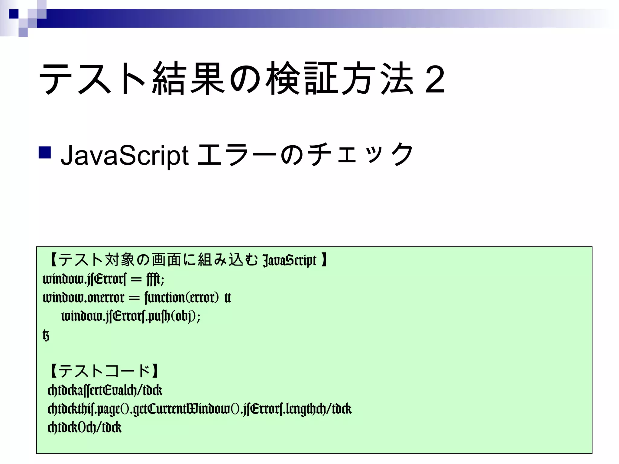 テスト結果の検証方法 2
 JavaScript エラーのチェック
【テスト対象の画面に組み込む JavaScript 】
window.jsErrors = [];
window.onerror = function(error) {
    window.jsErrors.push(obj);
}
【テストコード】
<td>assertEval</td>
<td>this.page().getCurrentWindow().jsErrors.length</td>
<td>0</td>
 